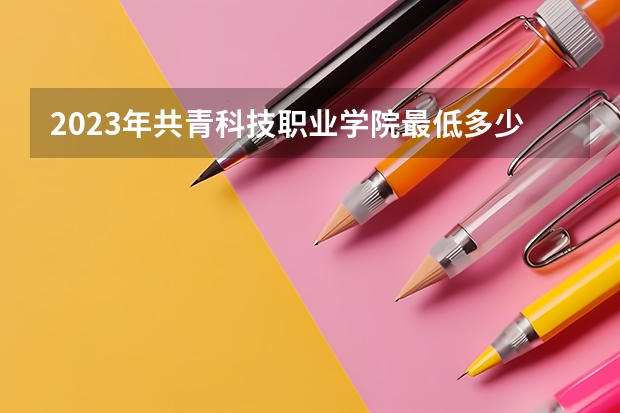 2023年共青科技职业学院最低多少分能录取 江西历年录取分数线