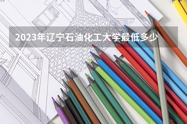 2023年辽宁石油化工大学最低多少分能录取 辽宁历年录取分数线