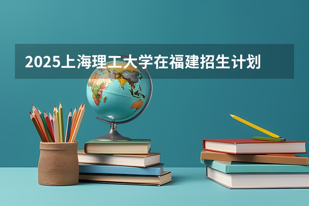 2025上海理工大学在福建招生计划人数汇总