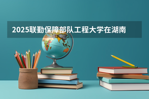 2025联勤保障部队工程大学在湖南招生计划人数汇总