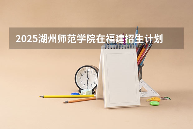 2025湖州师范学院在福建招生计划人数汇总