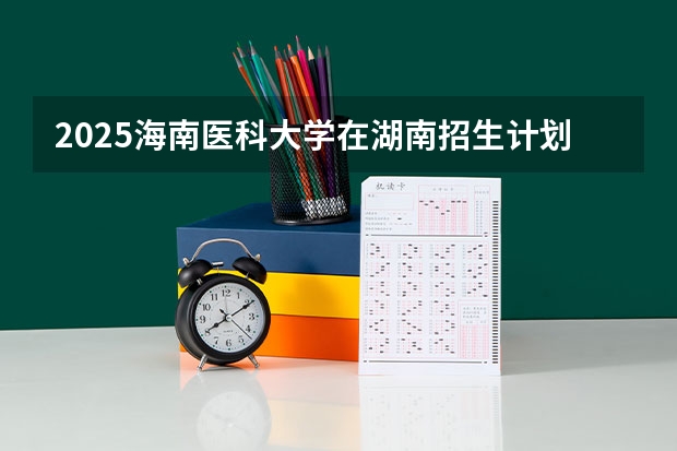 2025海南医科大学在湖南招生计划人数汇总