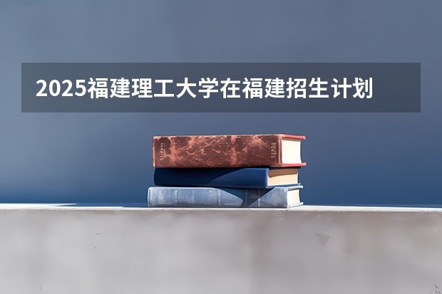 2025福建理工大学在福建招生计划人数汇总
