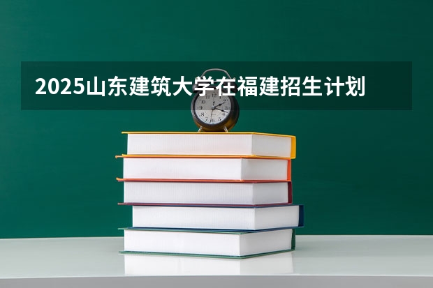 2025山东建筑大学在福建招生计划人数汇总