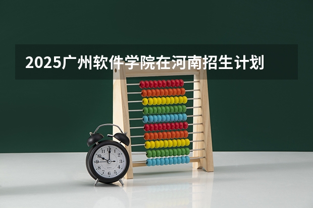 2025广州软件学院在河南招生计划人数汇总