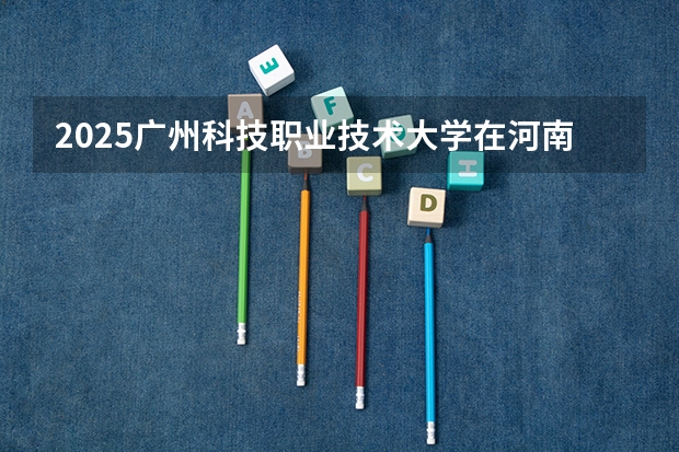 2025广州科技职业技术大学在河南招生计划人数汇总
