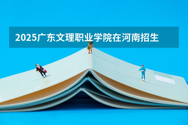 2025广东文理职业学院在河南招生计划人数汇总