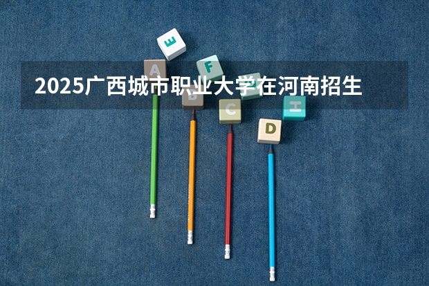 2025广西城市职业大学在河南招生计划人数汇总