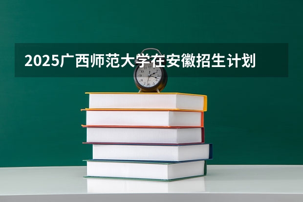 2025广西师范大学在安徽招生计划人数汇总
