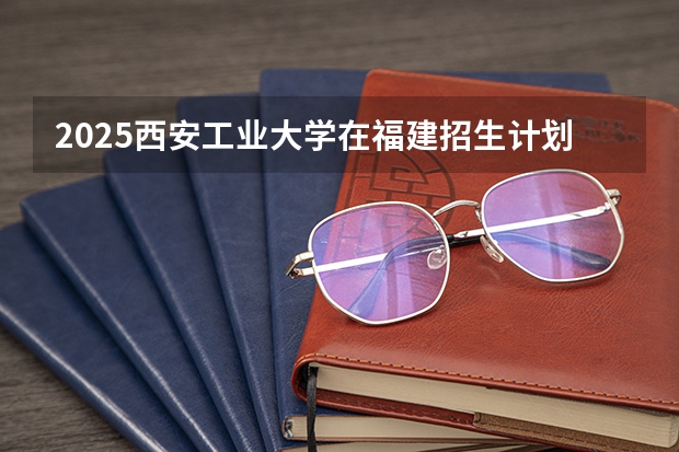 2025西安工业大学在福建招生计划人数汇总