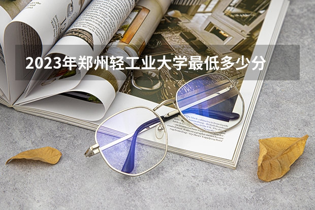 2023年郑州轻工业大学最低多少分能录取 河南历年录取分数线