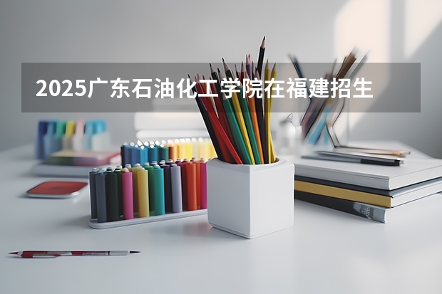 2025广东石油化工学院在福建招生计划人数汇总