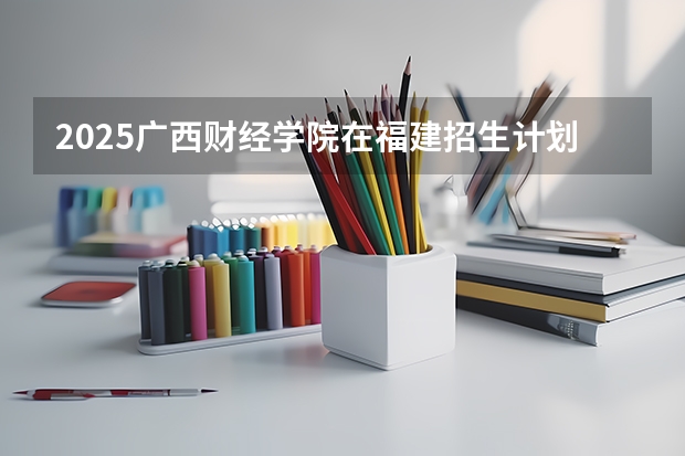 2025广西财经学院在福建招生计划人数汇总