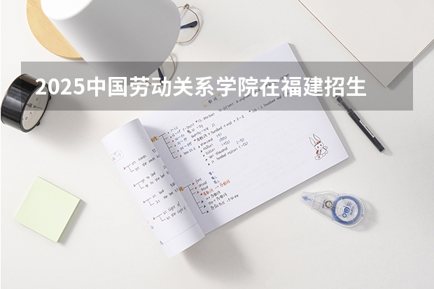 2025中国劳动关系学院在福建招生计划人数汇总