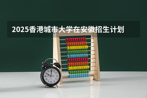 2025香港城市大学在安徽招生计划人数汇总