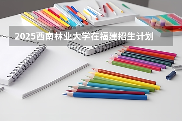 2025西南林业大学在福建招生计划人数汇总