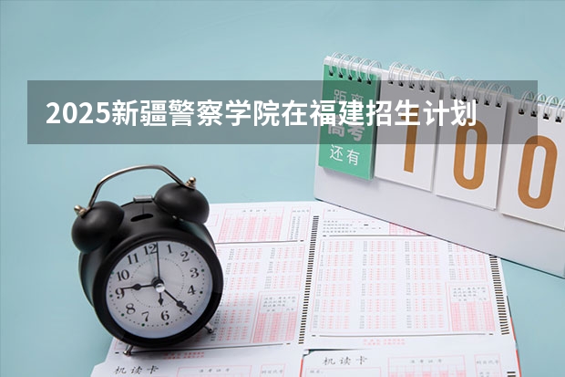2025新疆警察学院在福建招生计划人数汇总
