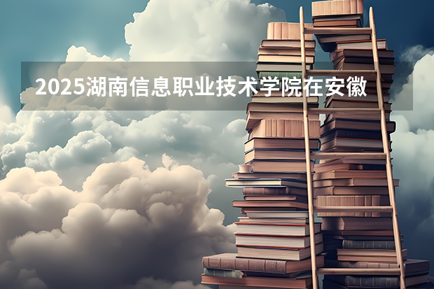 2025湖南信息职业技术学院在安徽招生计划人数汇总