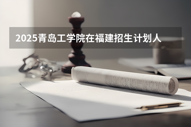 2025青岛工学院在福建招生计划人数汇总