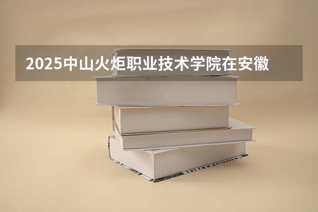 2025中山火炬职业技术学院在安徽招生计划人数汇总