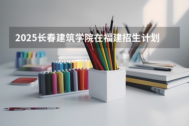 2025长春建筑学院在福建招生计划人数汇总