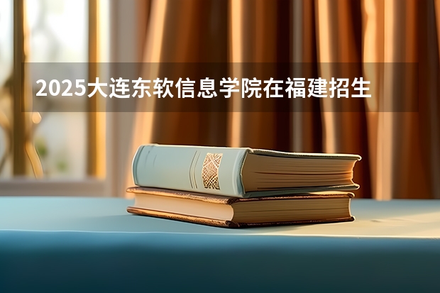 2025大连东软信息学院在福建招生计划人数汇总