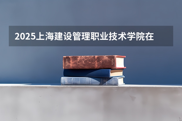 2025上海建设管理职业技术学院在河北招生计划人数汇总