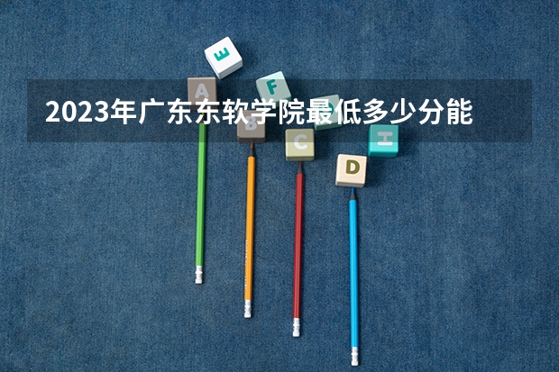 2023年广东东软学院最低多少分能录取 广东历年录取分数线