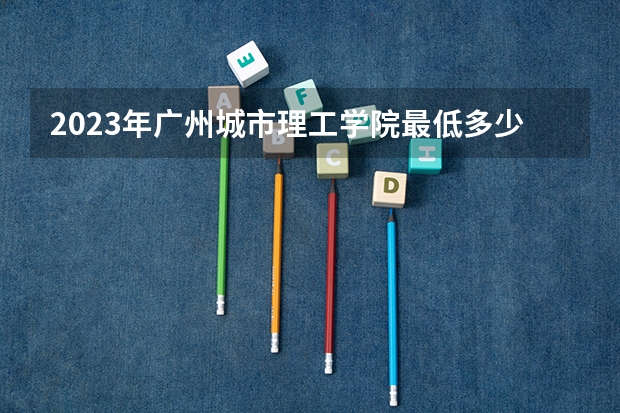 2023年广州城市理工学院最低多少分能录取 广东历年录取分数线