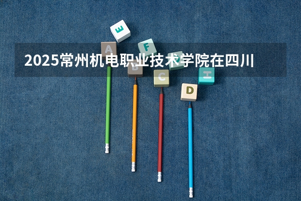 2025常州机电职业技术学院在四川招生计划人数汇总