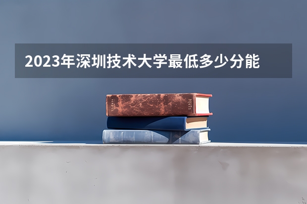 2023年深圳技术大学最低多少分能录取 广东历年录取分数线