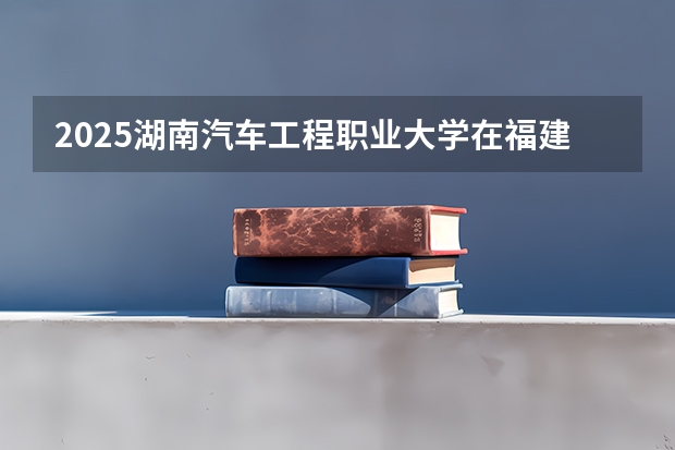 2025湖南汽车工程职业大学在福建招生计划人数汇总
