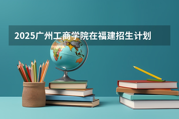 2025广州工商学院在福建招生计划人数汇总