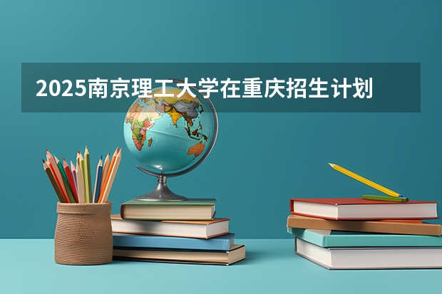 2025南京理工大学在重庆招生计划人数汇总