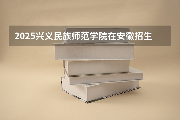 2025兴义民族师范学院在安徽招生计划人数汇总