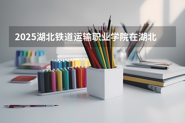2025湖北铁道运输职业学院在湖北招生计划人数汇总
