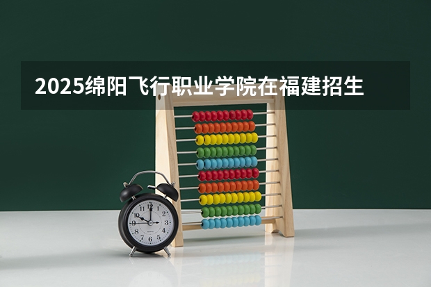 2025绵阳飞行职业学院在福建招生计划人数汇总