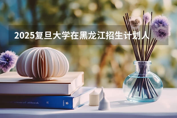 2025复旦大学在黑龙江招生计划人数汇总