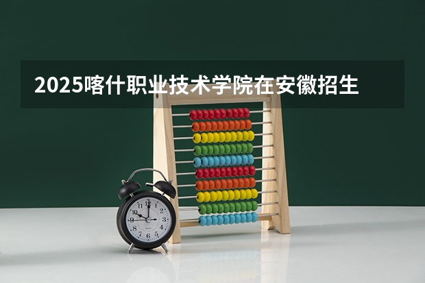 2025喀什职业技术学院在安徽招生计划人数汇总