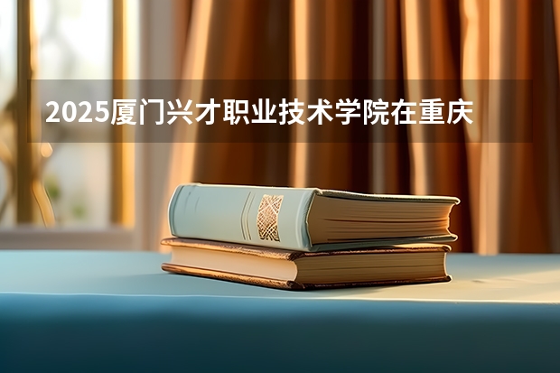 2025厦门兴才职业技术学院在重庆招生计划人数汇总