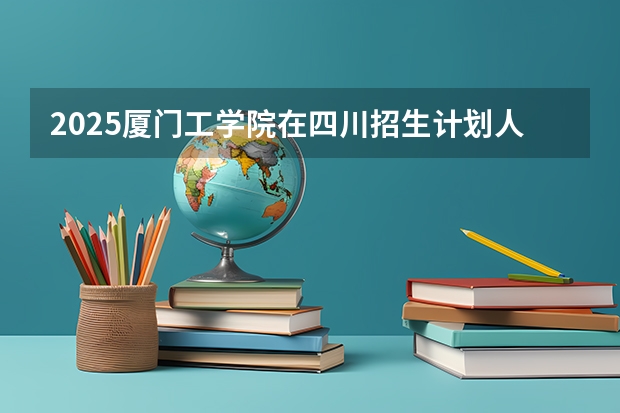 2025厦门工学院在四川招生计划人数汇总