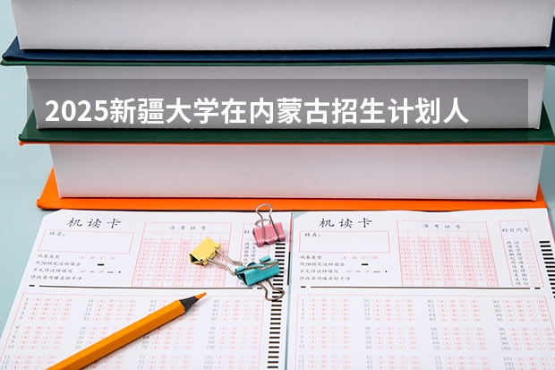 2025新疆大学在内蒙古招生计划人数汇总