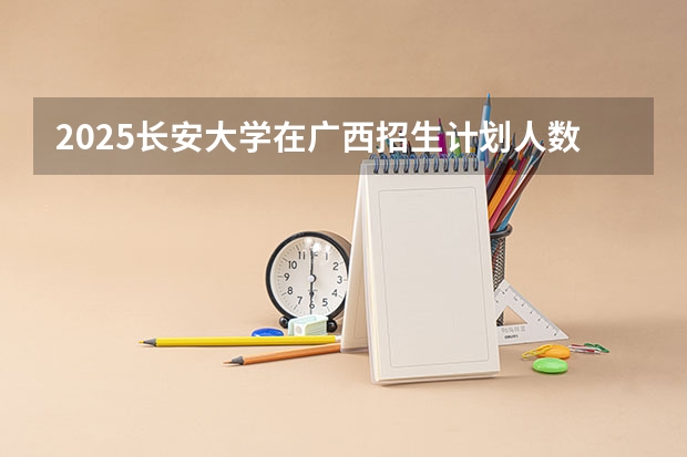 2025长安大学在广西招生计划人数汇总