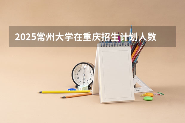 2025常州大学在重庆招生计划人数汇总