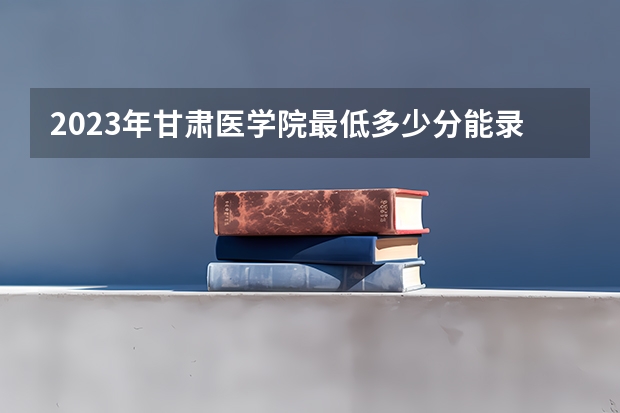 2023年甘肃医学院最低多少分能录取 甘肃历年录取分数线