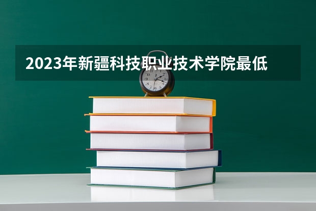 2023年新疆科技职业技术学院最低多少分能录取 新疆历年录取分数线