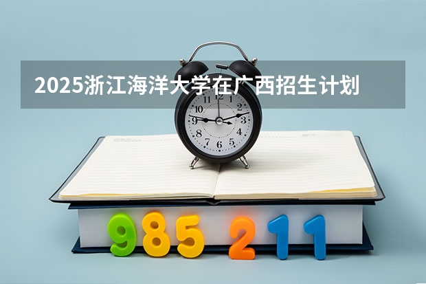2025浙江海洋大学在广西招生计划人数汇总