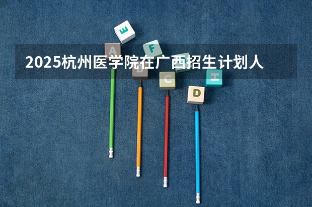 2025杭州医学院在广西招生计划人数汇总