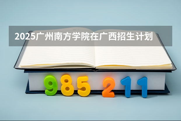 2025广州南方学院在广西招生计划人数汇总