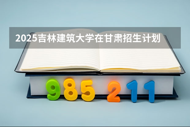2025吉林建筑大学在甘肃招生计划人数汇总